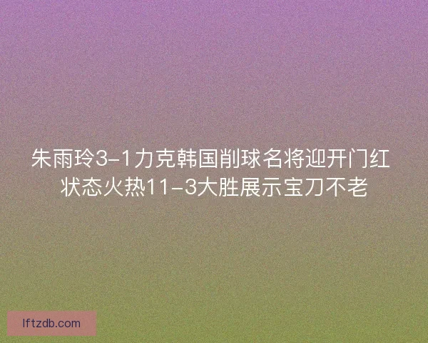 朱雨玲3-1力克韩国削球名将迎开门红 状态火热11-3大胜展示宝刀不老