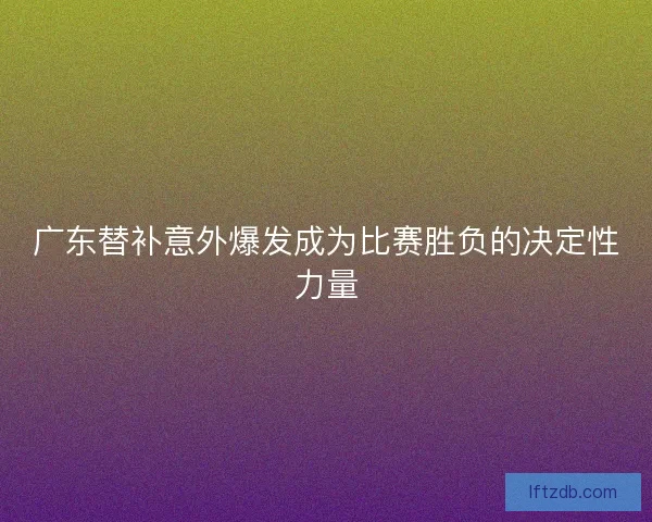 广东替补意外爆发成为比赛胜负的决定性力量