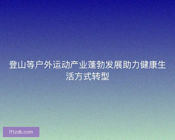 登山等户外运动产业蓬勃发展助力健康生活方式转型