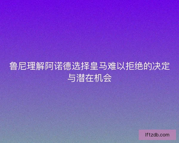 鲁尼理解阿诺德选择皇马难以拒绝的决定与潜在机会