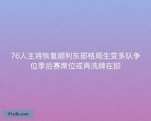 76人主将恢复顺利东部格局生变多队争位季后赛席位或再洗牌在即