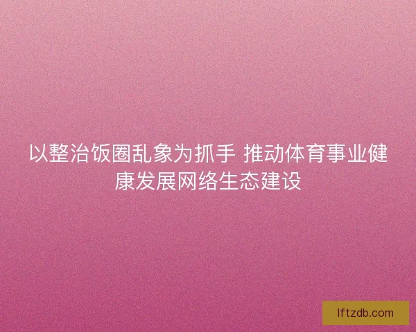 以整治饭圈乱象为抓手 推动体育事业健康发展网络生态建设