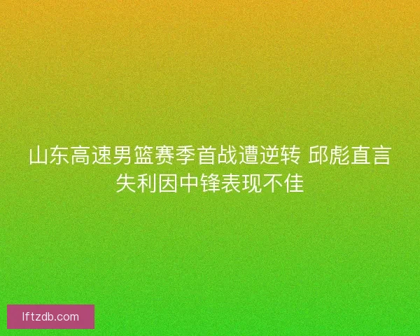 山东高速男篮赛季首战遭逆转 邱彪直言失利因中锋表现不佳
